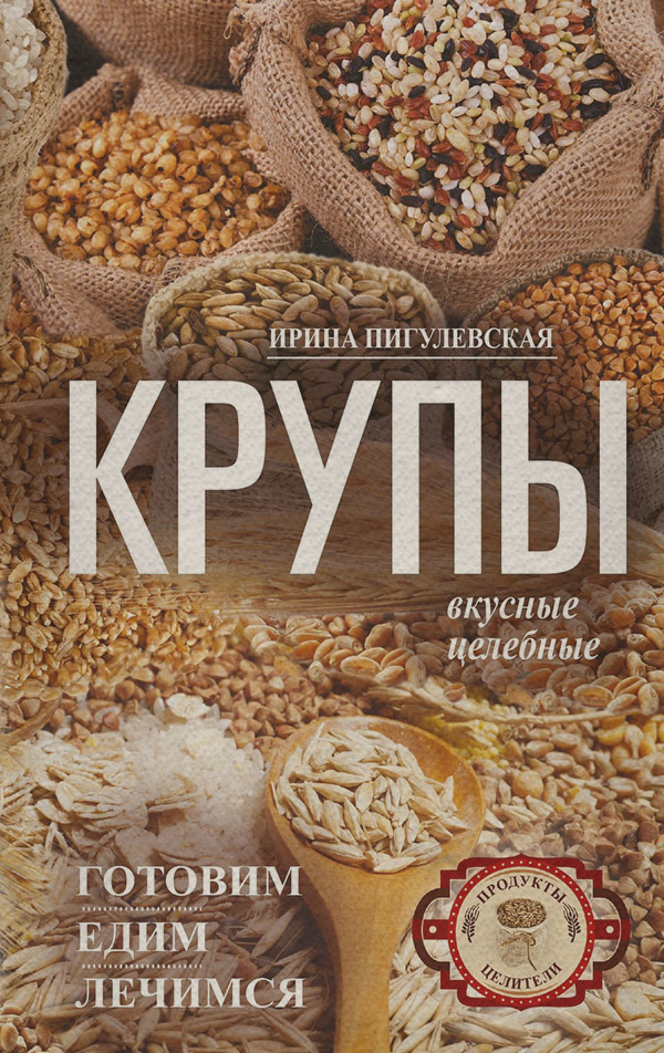  Крупы вкусные, целебные. Готовим, едим, лечимся(Ирина Пигулевская) 